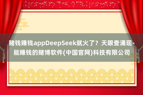 赌钱赚钱appDeepSeek就火了？天眼查涌现-能赚钱的赌博软件(中国官网)科技有限公司