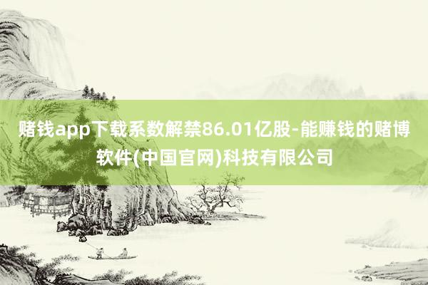 赌钱app下载系数解禁86.01亿股-能赚钱的赌博软件(中国官网)科技有限公司