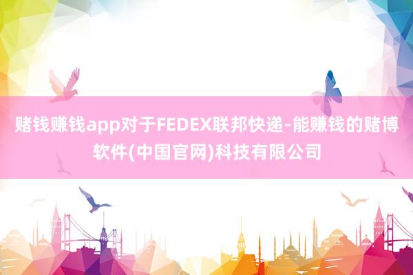赌钱赚钱app对于FEDEX联邦快递-能赚钱的赌博软件(中国官网)科技有限公司