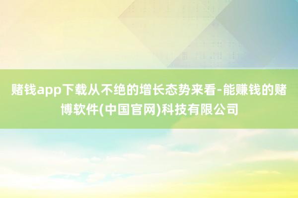 赌钱app下载从不绝的增长态势来看-能赚钱的赌博软件(中国官网)科技有限公司