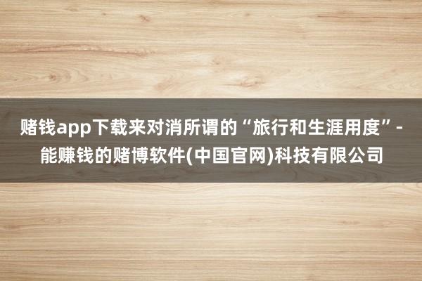 赌钱app下载来对消所谓的“旅行和生涯用度”-能赚钱的赌博软件(中国官网)科技有限公司