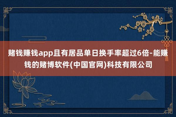 赌钱赚钱app且有居品单日换手率超过6倍-能赚钱的赌博软件(中国官网)科技有限公司