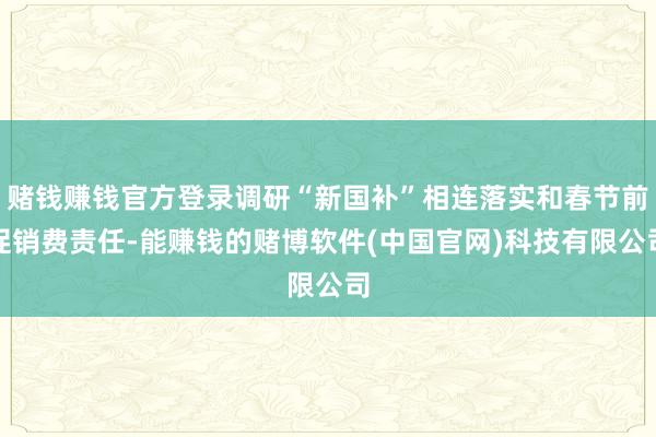 赌钱赚钱官方登录调研“新国补”相连落实和春节前促销费责任-能赚钱的赌博软件(中国官网)科技有限公司