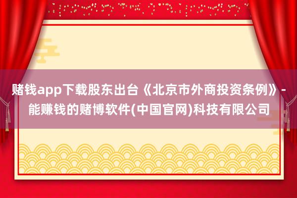 赌钱app下载股东出台《北京市外商投资条例》-能赚钱的赌博软件(中国官网)科技有限公司