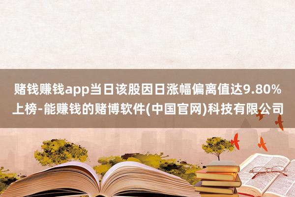 赌钱赚钱app当日该股因日涨幅偏离值达9.80%上榜-能赚钱的赌博软件(中国官网)科技有限公司