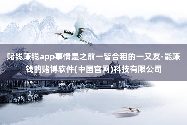赌钱赚钱app事情是之前一皆合租的一又友-能赚钱的赌博软件(中国官网)科技有限公司