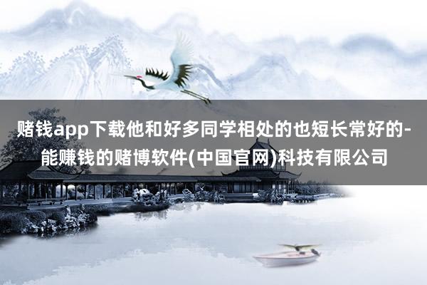 赌钱app下载他和好多同学相处的也短长常好的-能赚钱的赌博软件(中国官网)科技有限公司