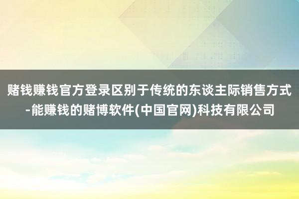 赌钱赚钱官方登录区别于传统的东谈主际销售方式-能赚钱的赌博软件(中国官网)科技有限公司