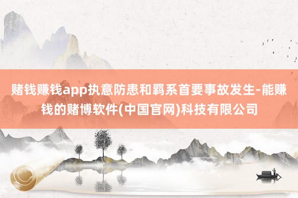 赌钱赚钱app执意防患和羁系首要事故发生-能赚钱的赌博软件(中国官网)科技有限公司