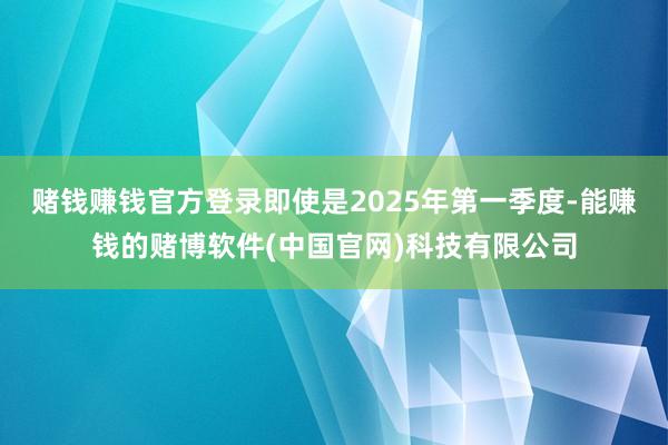 赌钱赚钱官方登录即使是2025年第一季度-能赚钱的赌博软件(中国官网)科技有限公司
