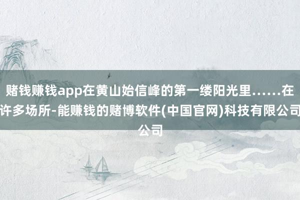 赌钱赚钱app在黄山始信峰的第一缕阳光里……在许多场所-能赚钱的赌博软件(中国官网)科技有限公司