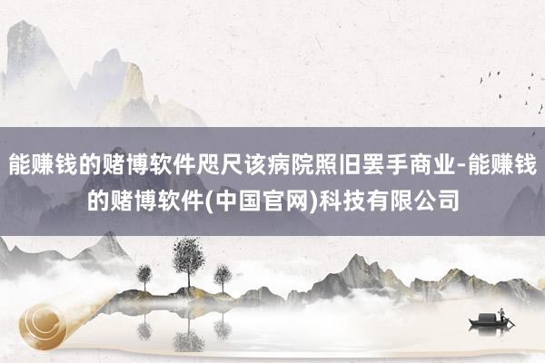 能赚钱的赌博软件咫尺该病院照旧罢手商业-能赚钱的赌博软件(中国官网)科技有限公司