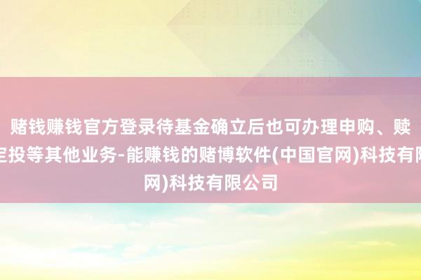 赌钱赚钱官方登录待基金确立后也可办理申购、赎回及定投等其他业务-能赚钱的赌博软件(中国官网)科技有限公司