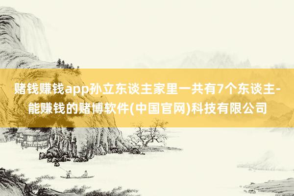 赌钱赚钱app孙立东谈主家里一共有7个东谈主-能赚钱的赌博软件(中国官网)科技有限公司