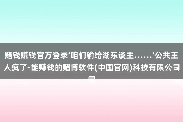 赌钱赚钱官方登录‘咱们输给湖东谈主……’公共王人疯了-能赚钱的赌博软件(中国官网)科技有限公司