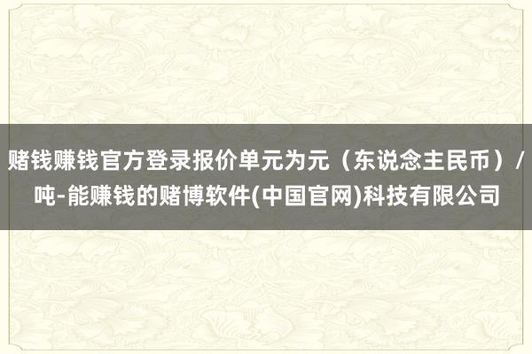 赌钱赚钱官方登录报价单元为元（东说念主民币）/吨-能赚钱的赌博软件(中国官网)科技有限公司