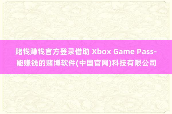 赌钱赚钱官方登录借助 Xbox Game Pass-能赚钱的赌博软件(中国官网)科技有限公司