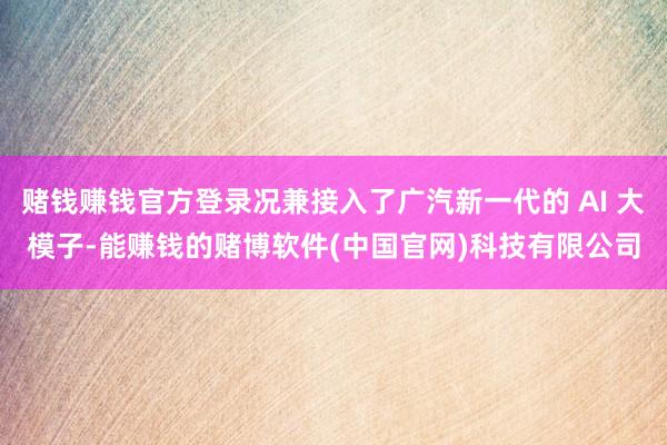 赌钱赚钱官方登录况兼接入了广汽新一代的 AI 大模子-能赚钱的赌博软件(中国官网)科技有限公司