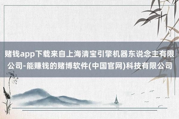 赌钱app下载来自上海清宝引擎机器东说念主有限公司-能赚钱的赌博软件(中国官网)科技有限公司