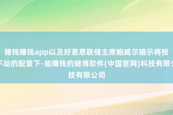 赌钱赚钱app以及好意思联储主席鲍威尔暗示将按兵不动的配景下-能赚钱的赌博软件(中国官网)科技有限公司