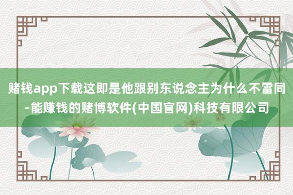 赌钱app下载这即是他跟别东说念主为什么不雷同-能赚钱的赌博软件(中国官网)科技有限公司