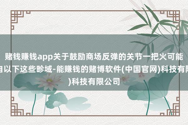 赌钱赚钱app关于鼓励商场反弹的关节一把火可能会来自以下这些畛域-能赚钱的赌博软件(中国官网)科技有限公司