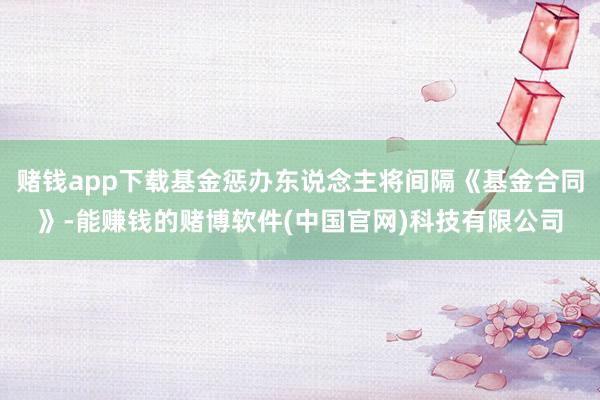 赌钱app下载基金惩办东说念主将间隔《基金合同》-能赚钱的赌博软件(中国官网)科技有限公司
