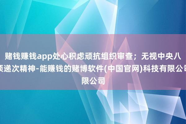赌钱赚钱app处心积虑顽抗组织审查；无视中央八项递次精神-能赚钱的赌博软件(中国官网)科技有限公司