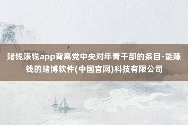 赌钱赚钱app背离党中央对年青干部的条目-能赚钱的赌博软件(中国官网)科技有限公司