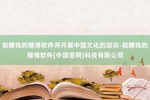 能赚钱的赌博软件并开展中国文化的培训-能赚钱的赌博软件(中国官网)科技有限公司