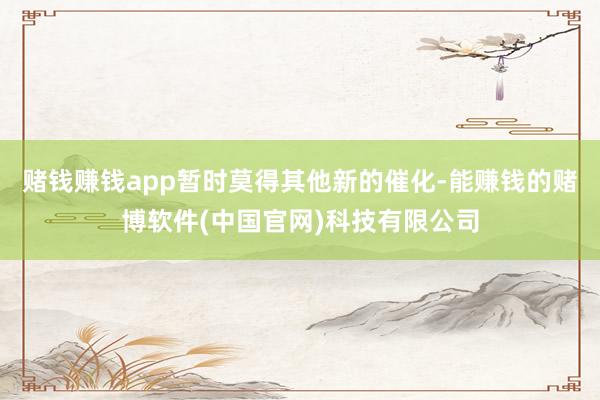 赌钱赚钱app暂时莫得其他新的催化-能赚钱的赌博软件(中国官网)科技有限公司