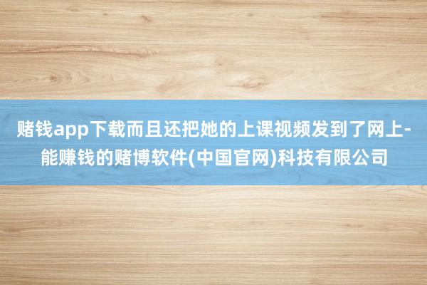 赌钱app下载而且还把她的上课视频发到了网上-能赚钱的赌博软件(中国官网)科技有限公司