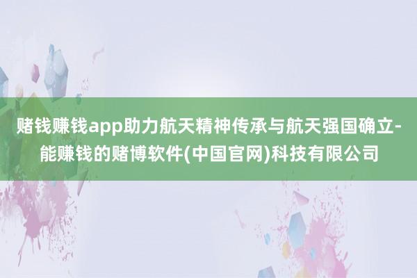 赌钱赚钱app助力航天精神传承与航天强国确立-能赚钱的赌博软件(中国官网)科技有限公司