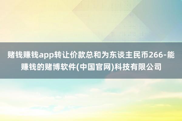 赌钱赚钱app转让价款总和为东谈主民币266-能赚钱的赌博软件(中国官网)科技有限公司