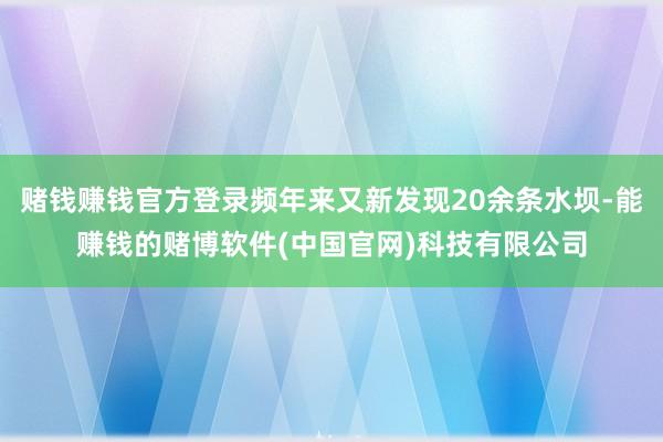 赌钱赚钱官方登录频年来又新发现20余条水坝-能赚钱的赌博软件(中国官网)科技有限公司