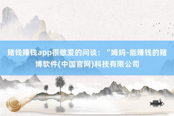赌钱赚钱app很敬爱的问谈：“姆妈-能赚钱的赌博软件(中国官网)科技有限公司