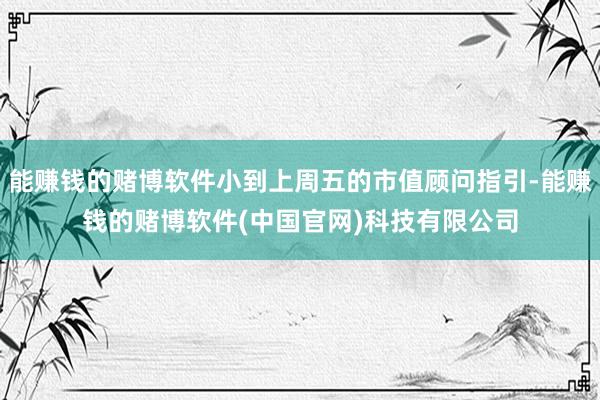 能赚钱的赌博软件小到上周五的市值顾问指引-能赚钱的赌博软件(中国官网)科技有限公司