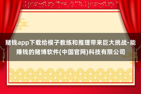 赌钱app下载给模子教练和推理带来巨大挑战-能赚钱的赌博软件(中国官网)科技有限公司