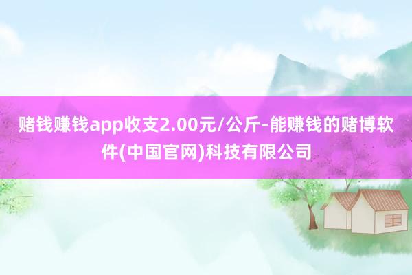 赌钱赚钱app收支2.00元/公斤-能赚钱的赌博软件(中国官网)科技有限公司