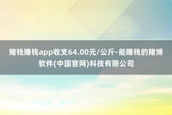 赌钱赚钱app收支64.00元/公斤-能赚钱的赌博软件(中国官网)科技有限公司