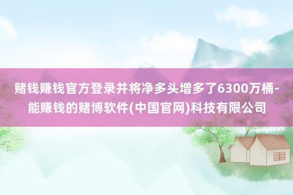 赌钱赚钱官方登录并将净多头增多了6300万桶-能赚钱的赌博软件(中国官网)科技有限公司