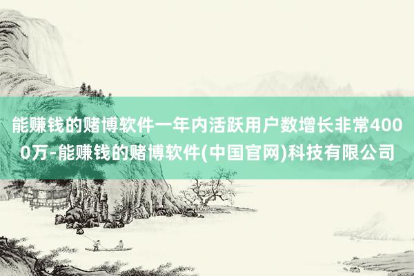能赚钱的赌博软件一年内活跃用户数增长非常4000万-能赚钱的赌博软件(中国官网)科技有限公司