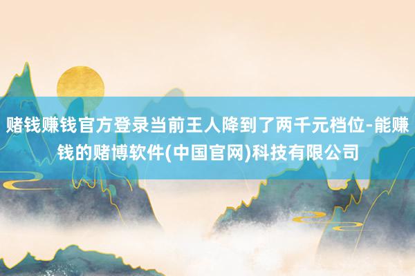 赌钱赚钱官方登录当前王人降到了两千元档位-能赚钱的赌博软件(中国官网)科技有限公司