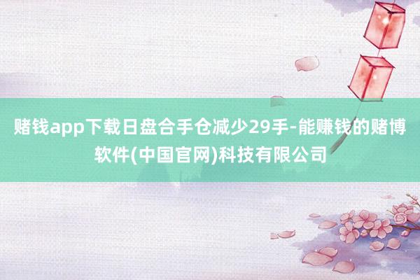 赌钱app下载日盘合手仓减少29手-能赚钱的赌博软件(中国官网)科技有限公司