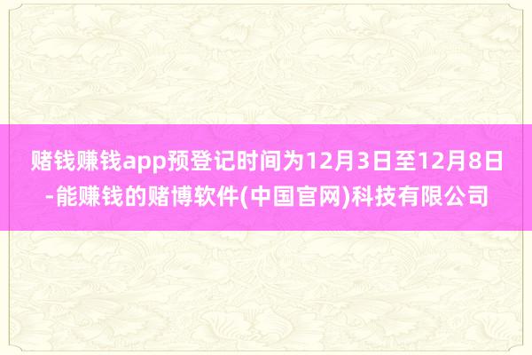 赌钱赚钱app预登记时间为12月3日至12月8日-能赚钱的赌博软件(中国官网)科技有限公司