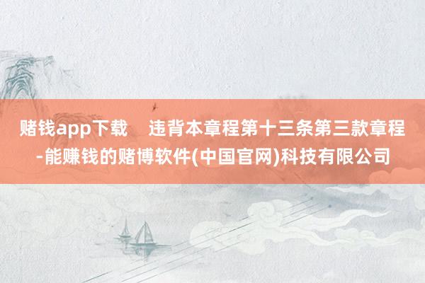 赌钱app下载    违背本章程第十三条第三款章程-能赚钱的赌博软件(中国官网)科技有限公司