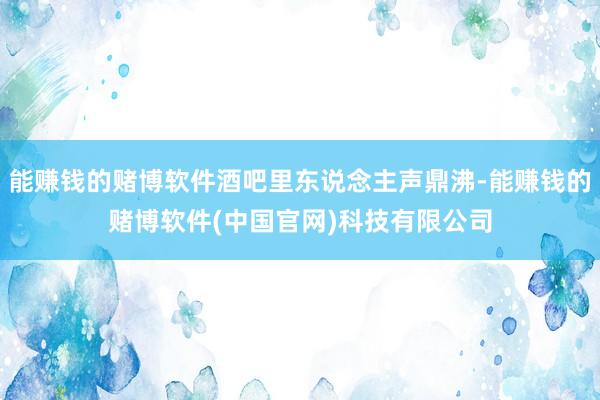 能赚钱的赌博软件酒吧里东说念主声鼎沸-能赚钱的赌博软件(中国官网)科技有限公司