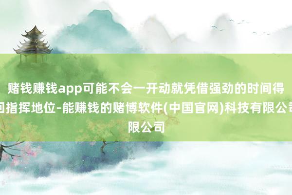 赌钱赚钱app可能不会一开动就凭借强劲的时间得回指挥地位-能赚钱的赌博软件(中国官网)科技有限公司