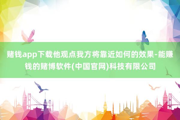 赌钱app下载他观点我方将靠近如何的效果-能赚钱的赌博软件(中国官网)科技有限公司