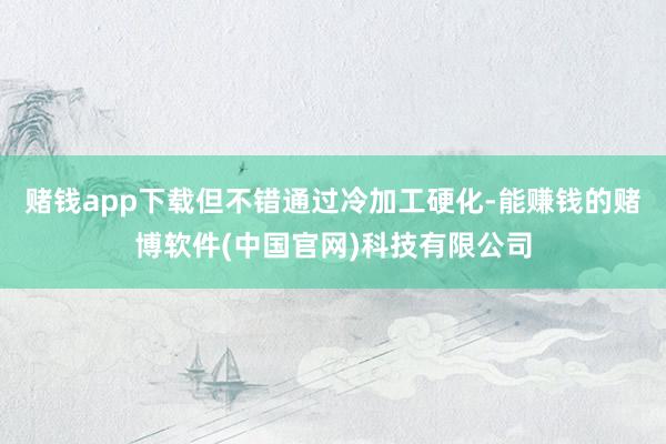 赌钱app下载但不错通过冷加工硬化-能赚钱的赌博软件(中国官网)科技有限公司